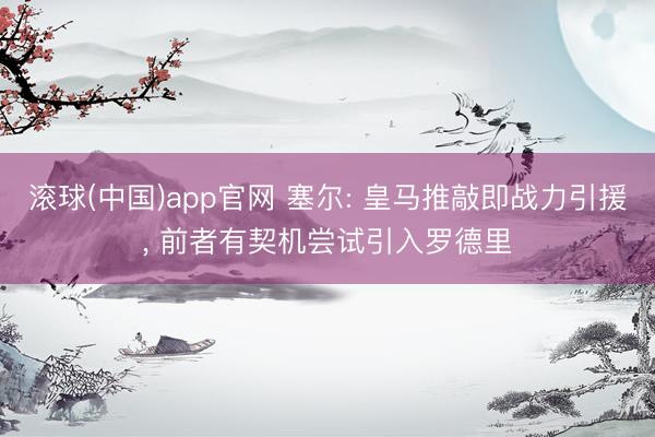滚球(中国)app官网 塞尔: 皇马推敲即战力引援, 前者有契机尝试引入罗德里