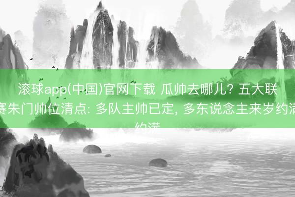 滚球app(中国)官网下载 瓜帅去哪儿? 五大联赛朱门帅位清点: 多队主帅已定， 多东说念主来岁约满