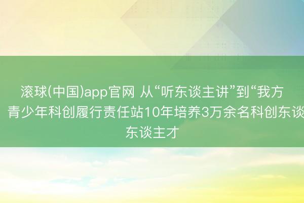 滚球(中国)app官网 从“听东谈主讲”到“我方想”，青少年科创履行责任站10年培养3万余名科创东谈主才