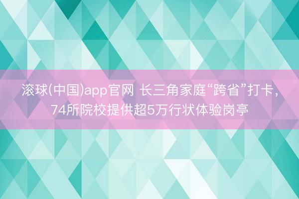 滚球(中国)app官网 长三角家庭“跨省”打卡,74所院校提供超5万行状体验岗亭