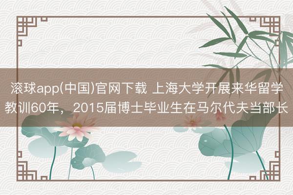 滚球app(中国)官网下载 上海大学开展来华留学教训60年,2015届博士毕业生在马尔代夫当部长