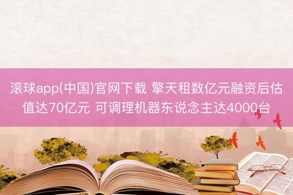 滚球app(中国)官网下载 擎天租数亿元融资后估值达70亿元 可调理机器东说念主达4000台