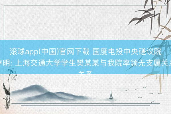 滚球app(中国)官网下载 国度电投中央磋议院声明: 上海交通大学学生樊某某与我院率领无支属关系