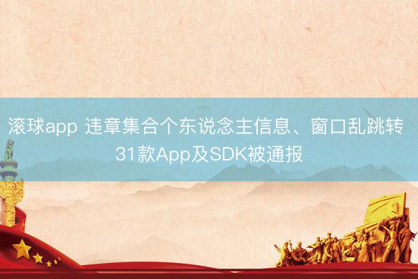 滚球app 违章集合个东说念主信息、窗口乱跳转 31款App及SDK被通报