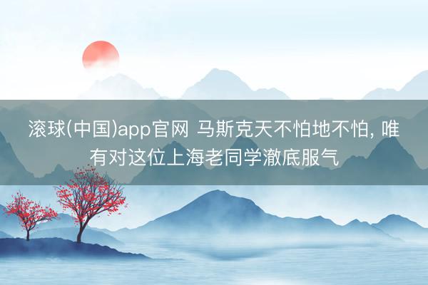 滚球(中国)app官网 马斯克天不怕地不怕, 唯有对这位上海老同学澈底服气