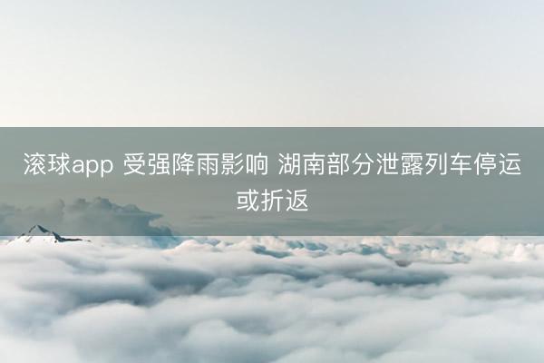 滚球app 受强降雨影响 湖南部分泄露列车停运或折返