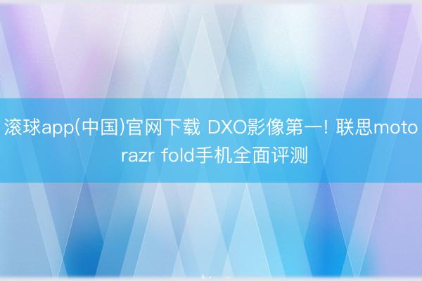 滚球app(中国)官网下载 DXO影像第一! 联思moto razr fold手机全面评测