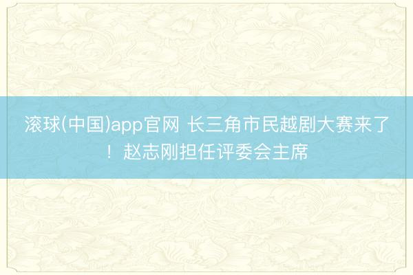 滚球(中国)app官网 长三角市民越剧大赛来了！赵志刚担任评委会主席