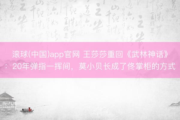 滚球(中国)app官网 王莎莎重回《武林神话》：20年弹指一挥间，莫小贝长成了佟掌柜的方式