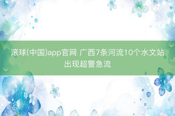 滚球(中国)app官网 广西7条河流10个水文站出现超警急流