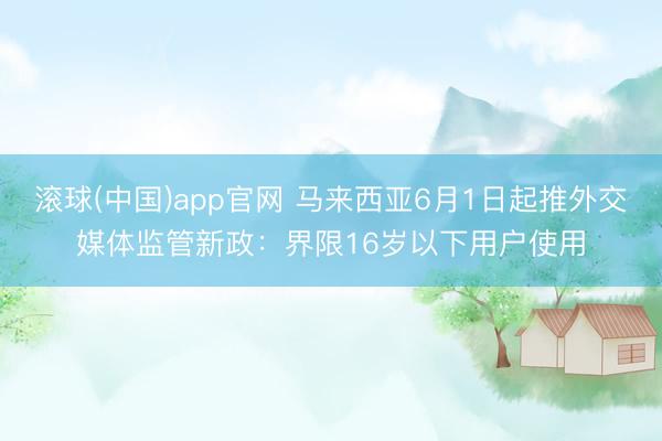 滚球(中国)app官网 马来西亚6月1日起推外交媒体监管新政：界限16岁以下用户使用