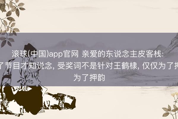 滚球(中国)app官网 亲爱的东说念主皮客栈: 看了节目才知说念， 受奖词不是针对王鹤棣， 仅仅为了押韵