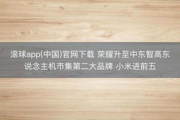 滚球app(中国)官网下载 荣耀升至中东智高东说念主机市集第二大品牌 小米进前五