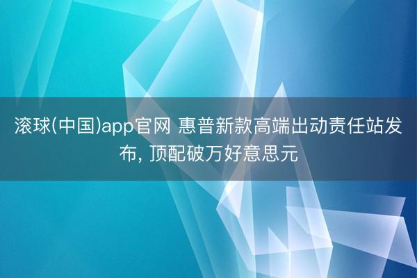 滚球(中国)app官网 惠普新款高端出动责任站发布， 顶配破万好意思元