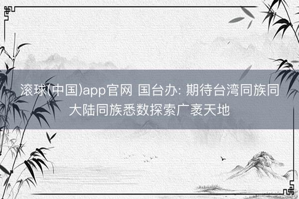 滚球(中国)app官网 国台办: 期待台湾同族同大陆同族悉数探索广袤天地