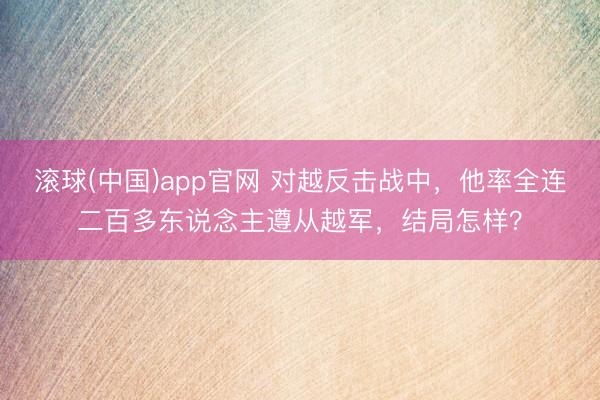 滚球(中国)app官网 对越反击战中,他率全连二百多东说念主遵从越军,结局怎样?
