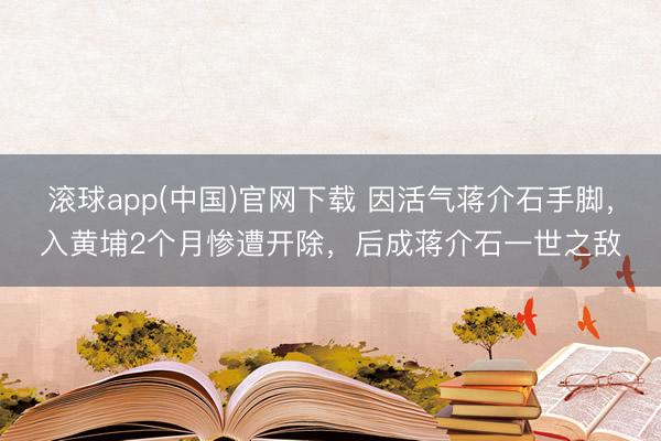 滚球app(中国)官网下载 因活气蒋介石手脚，入黄埔2个月惨遭开除，后成蒋介石一世之敌