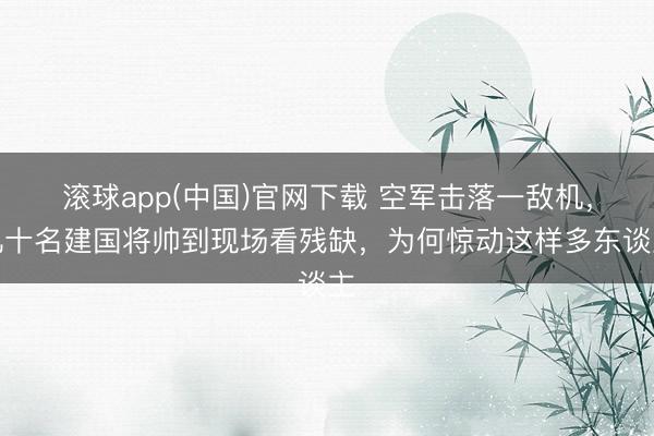 滚球app(中国)官网下载 空军击落一敌机，几十名建国将帅到现场看残缺，为何惊动这样多东谈主