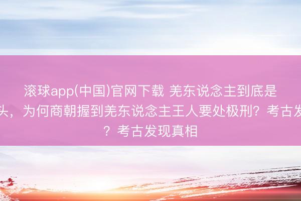 滚球app(中国)官网下载 羌东说念主到底是什么来头，为何商朝握到羌东说念主王人要处极刑？考古发现真相