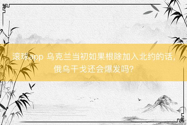 滚球app 乌克兰当初如果根除加入北约的话，俄乌干戈还会爆发吗？