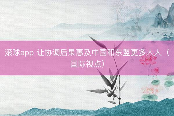 滚球app 让协调后果惠及中国和东盟更多人人(国际视点)