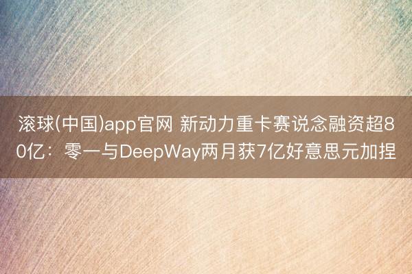 滚球(中国)app官网 新动力重卡赛说念融资超80亿:零一与DeepWay两月获7亿好意思元加捏