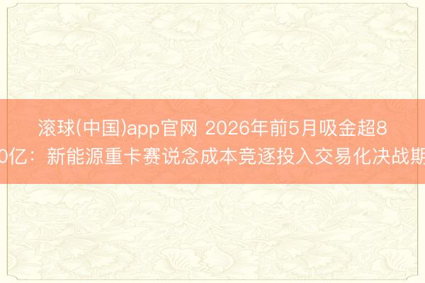 滚球(中国)app官网 2026年前5月吸金超80亿:新能源重卡赛说念成本竞逐投入交易化决战期