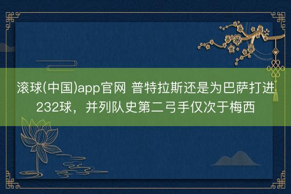 滚球(中国)app官网 普特拉斯还是为巴萨打进232球，并列队史第二弓手仅次于梅西