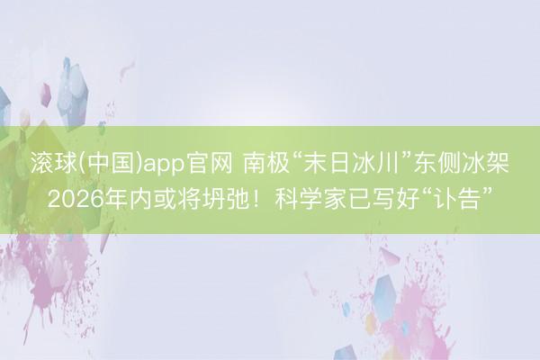滚球(中国)app官网 南极“末日冰川”东侧冰架2026年内或将坍弛！科学家已写好“讣告”