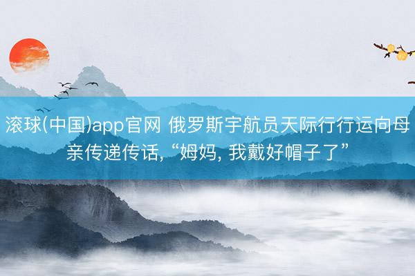 滚球(中国)app官网 俄罗斯宇航员天际行行运向母亲传递传话， “姆妈， 我戴好帽子了”