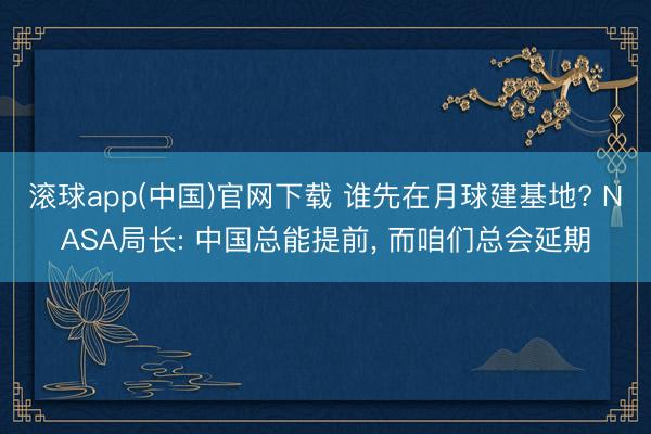 滚球app(中国)官网下载 谁先在月球建基地? NASA局长: 中国总能提前， 而咱们总会延期