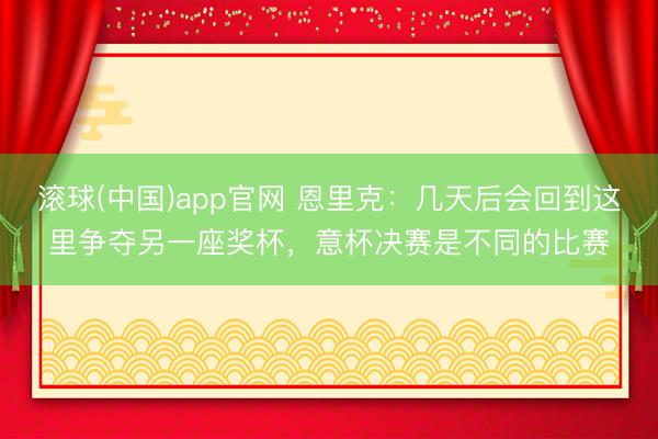 滚球(中国)app官网 恩里克：几天后会回到这里争夺另一座奖杯，意杯决赛是不同的比赛