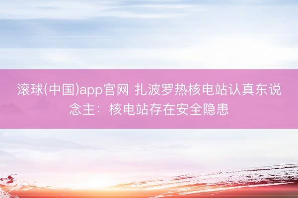滚球(中国)app官网 扎波罗热核电站认真东说念主：核电站存在安全隐患