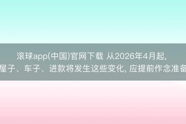 滚球app(中国)官网下载 从2026年4月起， 屋子、车子、进款将发生这些变化， 应提前作念准备
