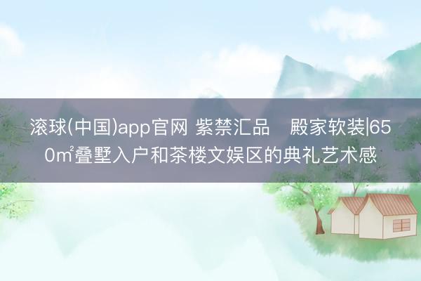 滚球(中国)app官网 紫禁汇品・殿家软装|650㎡叠墅入户和茶楼文娱区的典礼艺术感