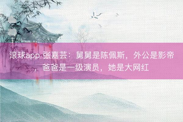 滚球app 张嘉芸：舅舅是陈佩斯，外公是影帝，爸爸是一级演员，她是大网红