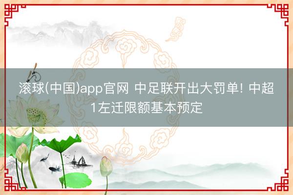 滚球(中国)app官网 中足联开出大罚单! 中超1左迁限额基本预定