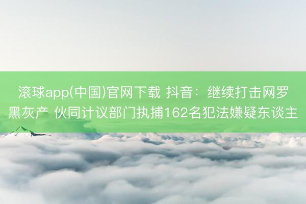 滚球app(中国)官网下载 抖音：继续打击网罗黑灰产 伙同计议部门执捕162名犯法嫌疑东谈主