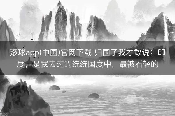 滚球app(中国)官网下载 归国了我才敢说：印度，是我去过的统统国度中，最被看轻的