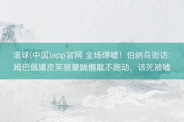 滚球(中国)app官网 全场爆嘘!伯纳乌街访:姆巴佩嬉皮笑貌蒙眬懒散不跑动,该死被嘘