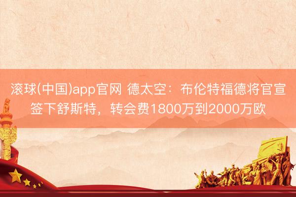 滚球(中国)app官网 德太空：布伦特福德将官宣签下舒斯特，转会费1800万到2000万欧