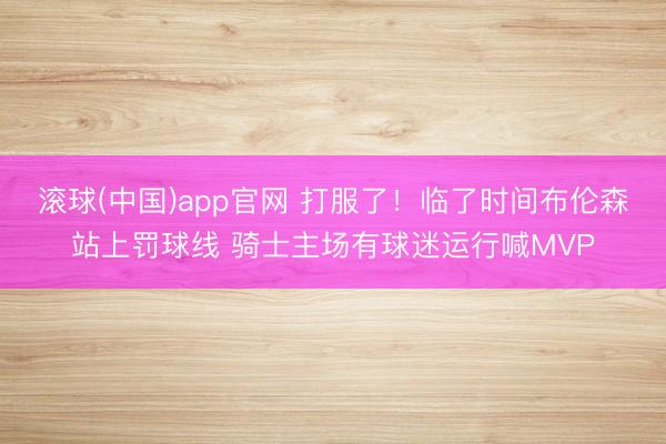 滚球(中国)app官网 打服了!临了时间布伦森站上罚球线 骑士主场有球迷运行喊MVP