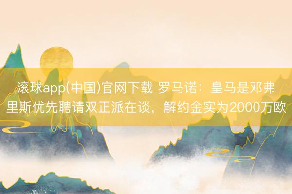 滚球app(中国)官网下载 罗马诺：皇马是邓弗里斯优先聘请双正派在谈，解约金实为2000万欧