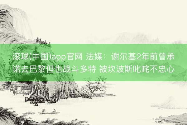 滚球(中国)app官网 法媒：谢尔基2年前曾承诺去巴黎但也战斗多特 被坎波斯叱咤不忠心