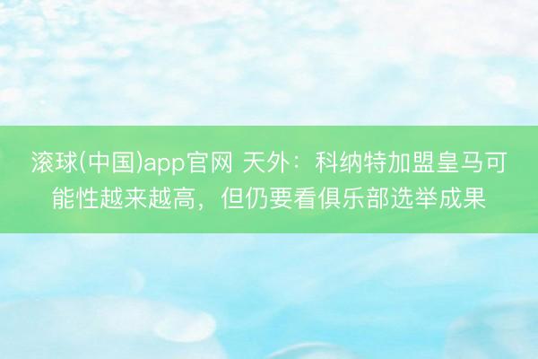 滚球(中国)app官网 天外:科纳特加盟皇马可能性越来越高,但仍要看俱乐部选举成果