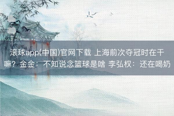 滚球app(中国)官网下载 上海前次夺冠时在干嘛？金金：不知说念篮球是啥 李弘权：还在喝奶