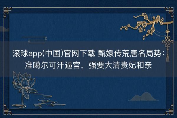 滚球app(中国)官网下载 甄嬛传荒唐名局势:准噶尔可汗逼宫,强要大清贵妃和亲