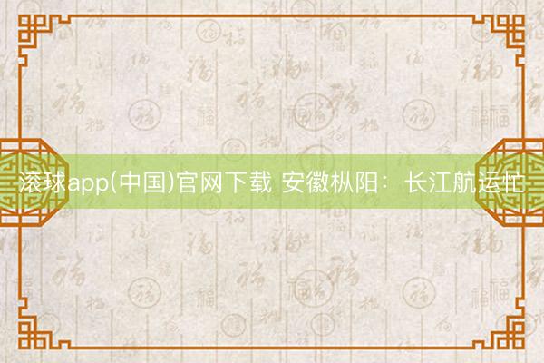 滚球app(中国)官网下载 安徽枞阳：长江航运忙
