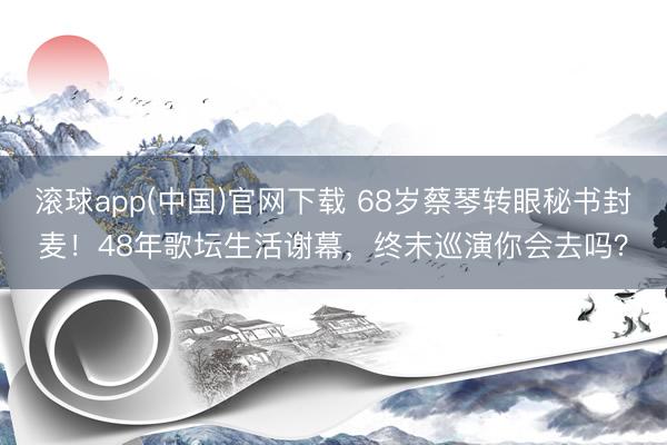 滚球app(中国)官网下载 68岁蔡琴转眼秘书封麦!48年歌坛生活谢幕,终末巡演你会去吗?