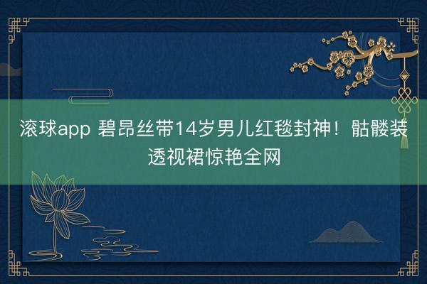 滚球app 碧昂丝带14岁男儿红毯封神！骷髅装透视裙惊艳全网
